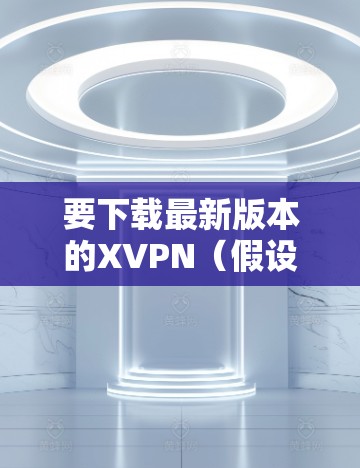 要下载最新版本的XVPN(假设指的是X-VPN)请按照以下步骤操作 要下载最新版本的XVPN(假设指的是X-VPN)请按照以下步骤操作