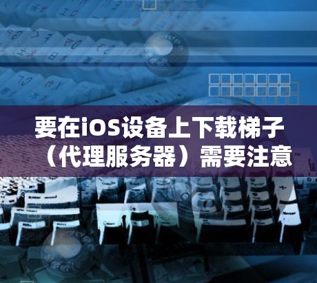 要在iOS设备上下载梯子（代理服务器）需要注意以下几点