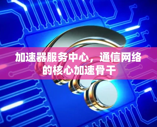 加速器服务中心，通信网络的核心加速骨干