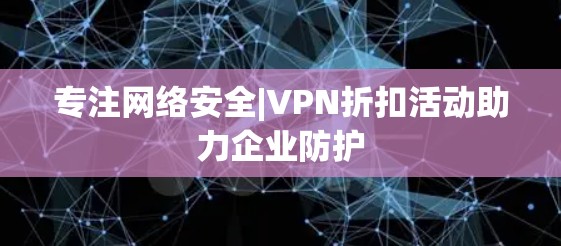 专注网络安全|VPN折扣活动助力企业防护 专注网络安全|VPN折扣活动助力企业防护