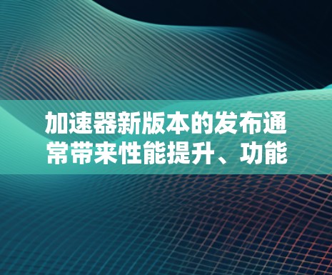 加速器新版本的发布通常带来性能提升、功能增强和用户体验改进等多方面的改进。以下是对新版本的详细分析