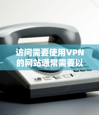 访问需要使用VPN的网站通常需要以下步骤