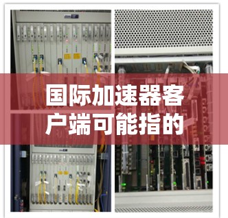 国际加速器客户端可能指的是国际加速器平台或服务的客户端界面或工具。国际加速器通常用于数据处理、计算或机器学习等领域，帮助用户加速计算和数据处理的速度。以下是一些常见的国际加速器客户端的信息和功能