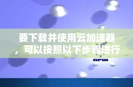 要下载并使用云加速器，可以按照以下步骤进行