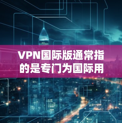 VPN国际版通常指的是专门为国际用户设计的VPN服务，这些服务通常提供更多的服务器位置、更高的安全性和更好的隐私保护。以下是一些关于VPN国际版的详细信息