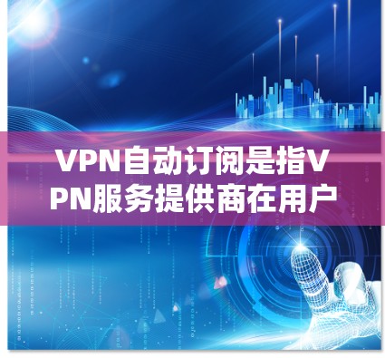 VPN自动订阅是指VPN服务提供商在用户的订阅到期时，自动续费或重新订阅以确保用户继续使用服务。这种功能通常是为了方便用户，但也需要用户谨慎设置，避免因自动续费而产生不必要的费用