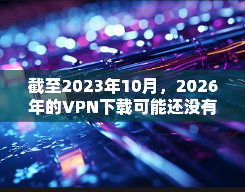 截至2023年10月，2026年的VPN下载可能还没有具体的信息，因为未来几年的技术发展和服务提供可能会有很大变化。以下是一些关于VPN下载的建议和信息