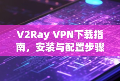 V2Ray VPN下载指南，安装与配置步骤详解