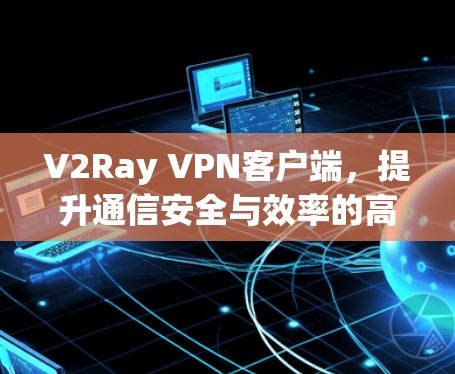 V2Ray VPN客户端，提升通信安全与效率的高效解决方案