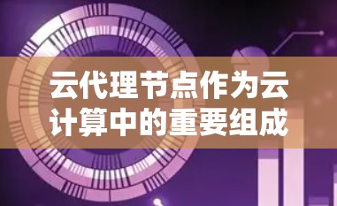 云代理节点作为云计算中的重要组成部分，扮演着关键的中介角色。它通过连接客户端和云服务，优化数据传输，解决了直接连接云端的局限性。以下是对云代理节点的详细总结