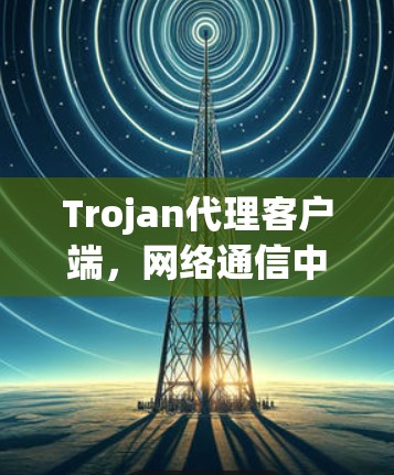 Trojan代理客户端，网络通信中的不可或缺解决方案