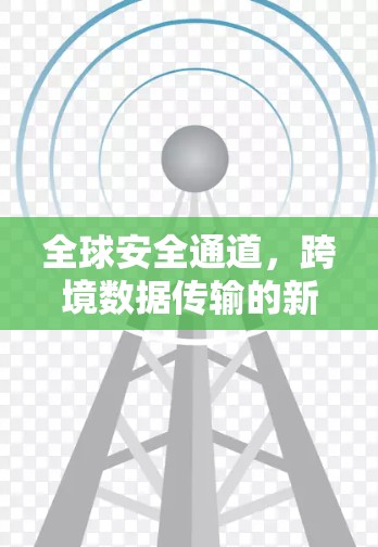全球安全通道，跨境数据传输的新挑战与解决方案
