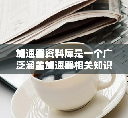 加速器资料库是一个广泛涵盖加速器相关知识的资源，旨在为研究人员、学生和技术爱好者提供详尽的信息。以下是加速器资料库的详细结构