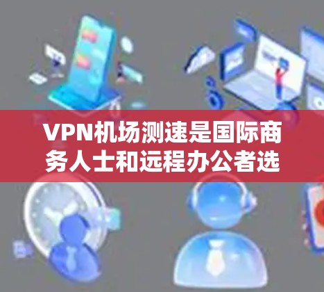 VPN机场测速是国际商务人士和远程办公者选择VPN服务时的重要考虑因素，确保网络安全和稳定。以下是对VPN机场测速的详细分析和总结