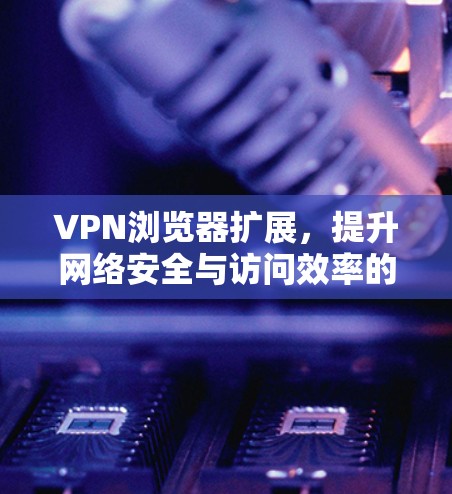 VPN浏览器扩展，提升网络安全与访问效率的技术手段