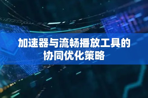 加速器与流畅播放工具的协同优化策略