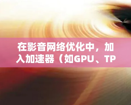 在影音网络优化中，加入加速器（如GPU、TPU等）可以显著提升处理性能，特别是在涉及大量计算和数据传输的场景中。以下是一些关键点和建议，帮助你优化影音网络性能