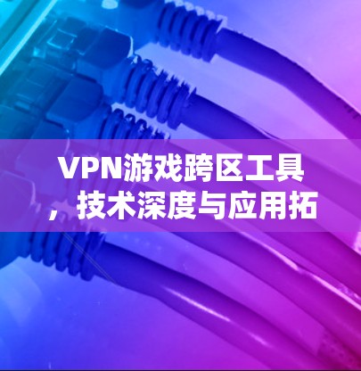 VPN游戏跨区工具，技术深度与应用拓展