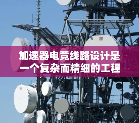 加速器电竞线路设计是一个复杂而精细的工程，涉及多个关键环节和考虑因素。以下是对该线路的详细分析和总结