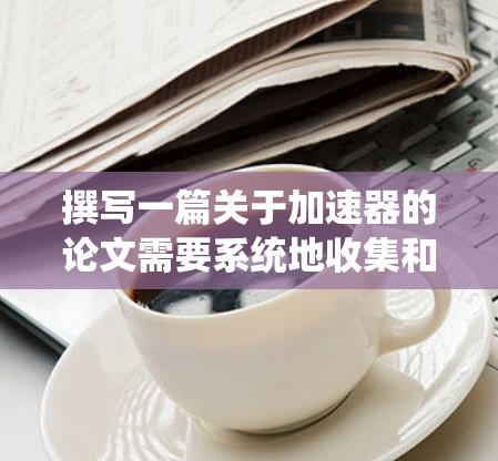 撰写一篇关于加速器的论文需要系统地收集和整理各个方面的信息。以下是一个有条理的步骤指南