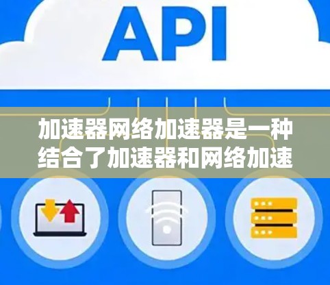 加速器网络加速器是一种结合了加速器和网络加速器的技术，旨在多层次优化数据传输，显著提升网络性能。以下是对加速器网络加速器的详细总结