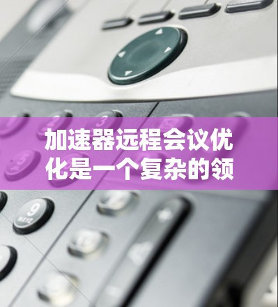 加速器远程会议优化是一个复杂的领域，涉及多个技术和策略的结合。以下是一些关键优化方法和建议