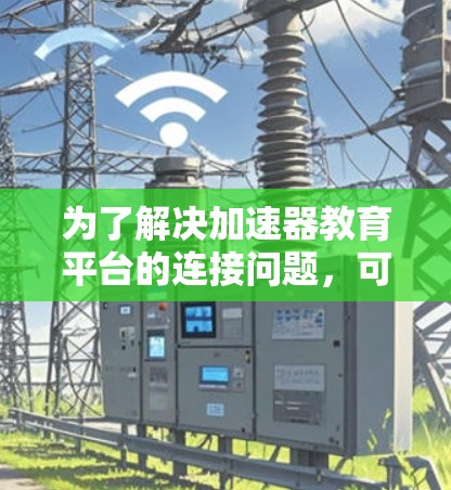 为了解决加速器教育平台的连接问题，可以按照以下步骤进行排查和解决