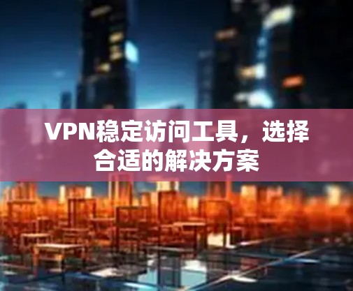 VPN稳定访问工具，选择合适的解决方案