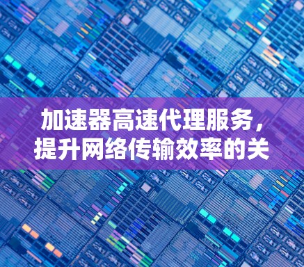 加速器高速代理服务，提升网络传输效率的关键技术