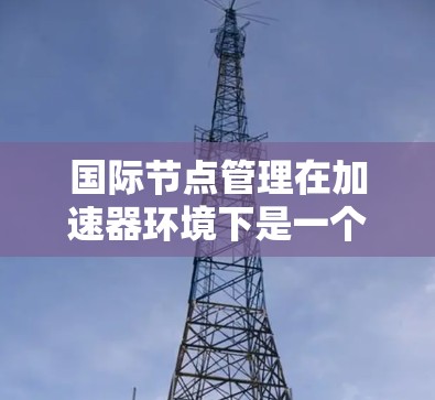 国际节点管理在加速器环境下是一个复杂而多维度的任务，涉及多个关键要素。以下是对这一任务的详细分析