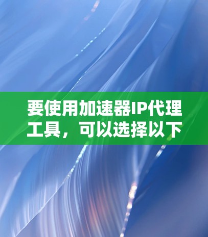 要使用加速器IP代理工具，可以选择以下几种工具，并根据你的需求进行配置