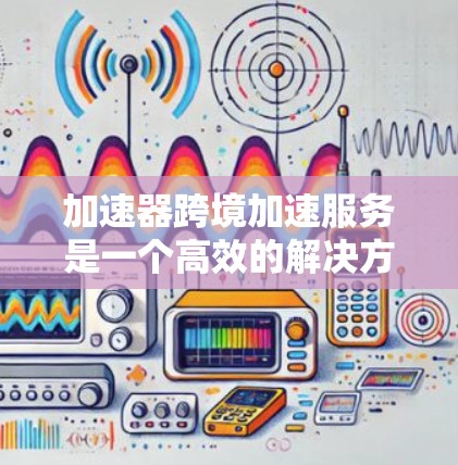 加速器跨境加速服务是一个高效的解决方案，旨在帮助企业快速、安全地进行跨境数据传输。以下是对该服务的详细分析和总结