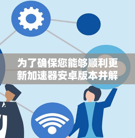 为了确保您能够顺利更新加速器安卓版本并解决可能出现的问题，您可以按照以下步骤操作