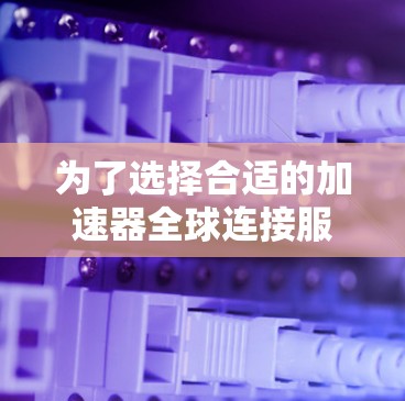 为了选择合适的加速器全球连接服务商，以下是一步步的建议和总结