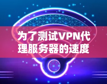 为了测试VPN代理服务器的速度，您可以按照以下步骤进行