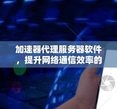 加速器代理服务器软件，提升网络通信效率的关键解决方案