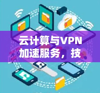 云计算与VPN加速服务，技术解析与应用探讨