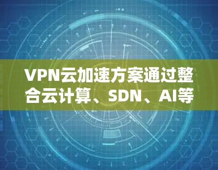 VPN云加速方案通过整合云计算、SDN、AI等技术，优化资源配置和网络性能，实现高效、安全的VPN服务。以下是该方案的详细分步解释