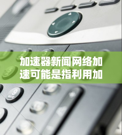 加速器新闻网络加速可能是指利用加速器技术来优化新闻网络的内容加载和传输速度。加速器技术通常用于提升网络性能，例如减少延迟、提高数据传输速度或优化内容分发