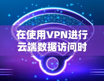 在使用VPN进行云端数据访问时，您可以按照以下步骤进行配置和管理