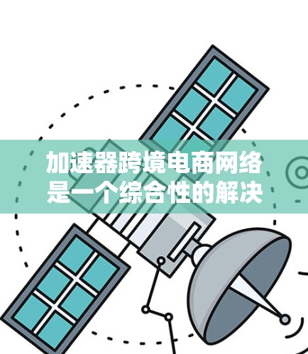 加速器跨境电商网络是一个综合性的解决方案，旨在帮助跨国电商高效运营国际市场。以下是对该网络的详细分析和总结