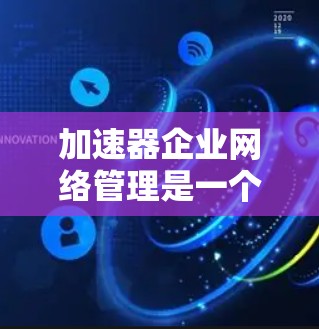 加速器企业网络管理是一个复杂而重要的任务，涉及多个关键环节和考虑因素。以下是对这一过程的总结和分步实施建议