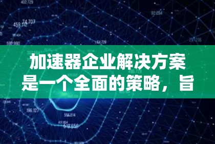 加速器企业解决方案是一个全面的策略，旨在帮助企业在多个关键领域加速发展。以下是该解决方案的详细分步说明