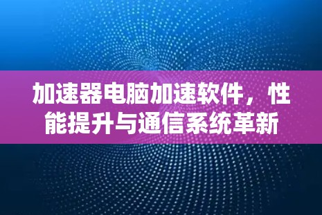 加速器电脑加速软件，性能提升与通信系统革新
