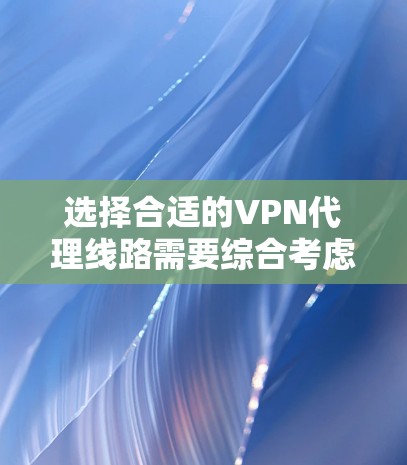 选择合适的VPN代理线路需要综合考虑多个因素，以下是一个详细的比较和选择指南