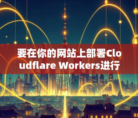 要在你的网站上部署Cloudflare Workers进行加速，可以按照以下步骤操作