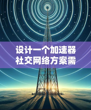 设计一个加速器社交网络方案需要从多个维度进行全面考虑，以下是一个结构化的方案概述
