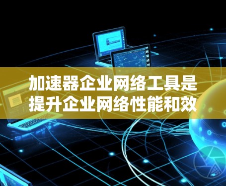 加速器企业网络工具是提升企业网络性能和效率的重要组成部分，涵盖了从硬件到软件的多种技术和工具。以下是对这些加速器和工具的详细解释，帮助企业在选择和优化网络环境时做出明智的决策