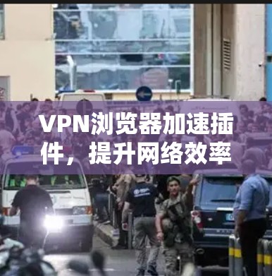 VPN浏览器加速插件，提升网络效率与安全防护的双重保障