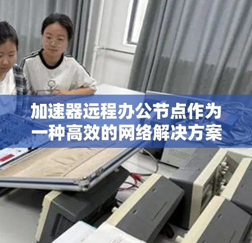 加速器远程办公节点作为一种高效的网络解决方案，能够显著提升远程办公的体验和性能。以下是对加速器远程办公节点的详细分析和总结